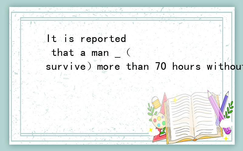 It is reported that a man _（survive）more than 70 hours without water.横线上的时态是否应该是过去完成时,因为survive实在report之前完成的