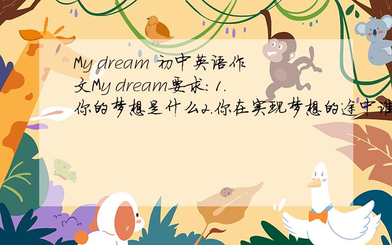 My dream 初中英语作文My dream要求：1.你的梦想是什么2.你在实现梦想的途中谁帮助你最大?怎么帮?3.你为实现梦想有什么计划?一定要按要求··!那是这题目缺德你见到这烂题目 你还不急着上网