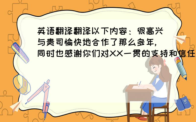 英语翻译翻译以下内容：很高兴与贵司愉快地合作了那么多年,同时也感谢你们对XX一贯的支持和信任.我们即将推出自己独有的品牌-----XXX.XXX将会是汇聚欧洲高端家居类品牌于一体的综合性店