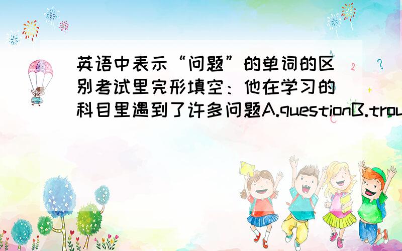 英语中表示“问题”的单词的区别考试里完形填空：他在学习的科目里遇到了许多问题A.questionB.troubleC.doubtD.problem主要是后面三个，区别在哪里？不要复制的...