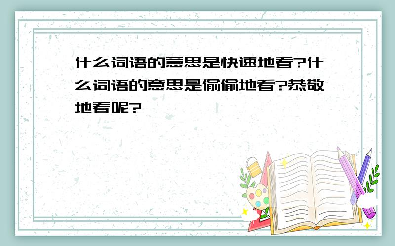 什么词语的意思是快速地看?什么词语的意思是偷偷地看?恭敬地看呢?