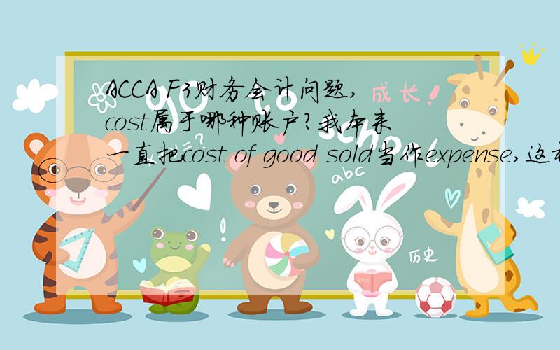 ACCA F3财务会计问题,cost属于哪种账户?我本来一直把cost of good sold当作expense,这样解释赊销时dr.COS cr.inventory,我觉得expense增加capital就会减少,dr.COS正好没问题……后来发现好像不太对的样子,cost