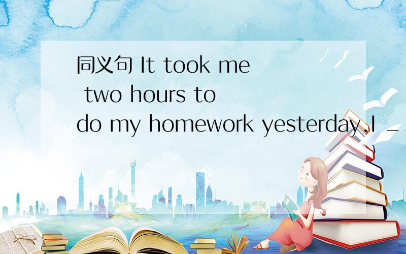 同义句 It took me two hours to do my homework yesterday.I ___ ___ ___ ___ my homework yesterday