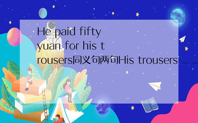 He paid fifty yuan for his trousers同义句两句His trousers _____ ______ fifty yuanHe ______ fifty yuan ______ his trousers