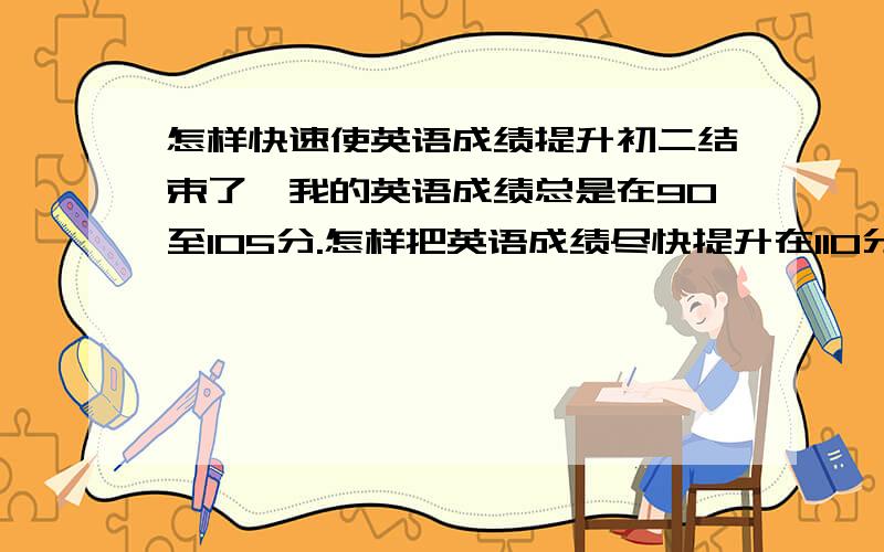 怎样快速使英语成绩提升初二结束了,我的英语成绩总是在90至105分.怎样把英语成绩尽快提升在110分以上.