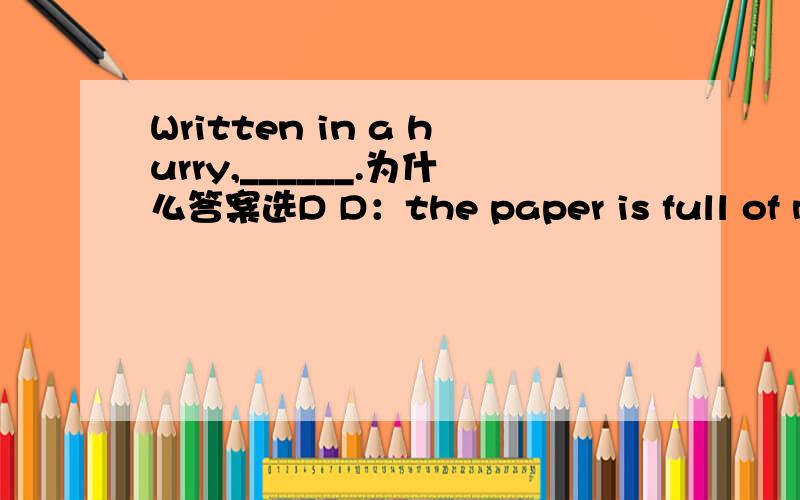 Written in a hurry,______.为什么答案选D D：the paper is full of mistakes.