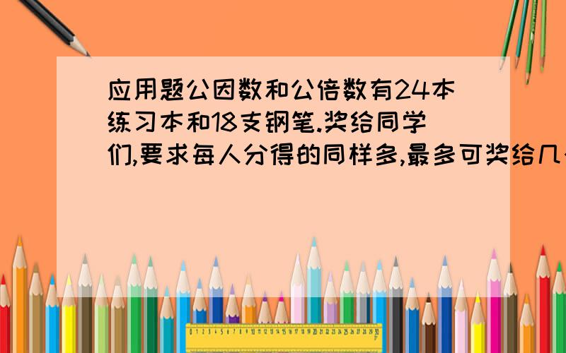 应用题公因数和公倍数有24本练习本和18支钢笔.奖给同学们,要求每人分得的同样多,最多可奖给几个人?每人可得几本练习本?几支钢笔?