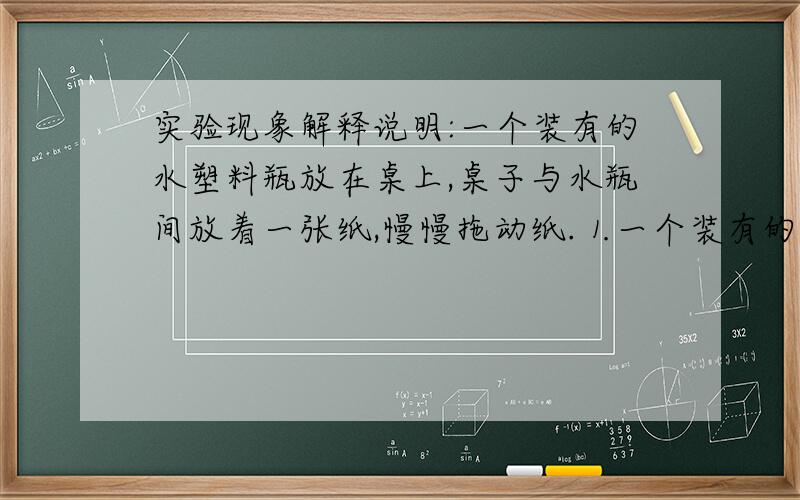 实验现象解释说明:一个装有的水塑料瓶放在桌上,桌子与水瓶间放着一张纸,慢慢拖动纸.⒈一个装有的水塑料瓶放在桌上,桌子与水瓶间放着一张纸,慢慢拖动纸,水瓶会跟着白纸的移动而移动.