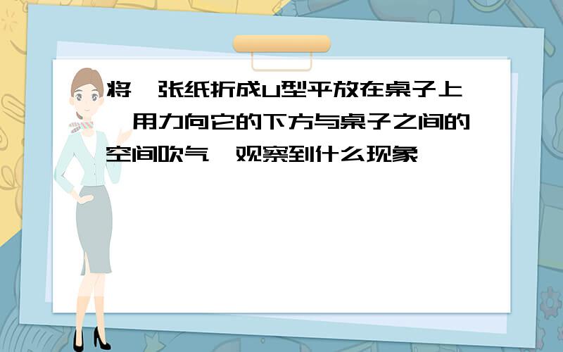 将一张纸折成U型平放在桌子上,用力向它的下方与桌子之间的空间吹气,观察到什么现象