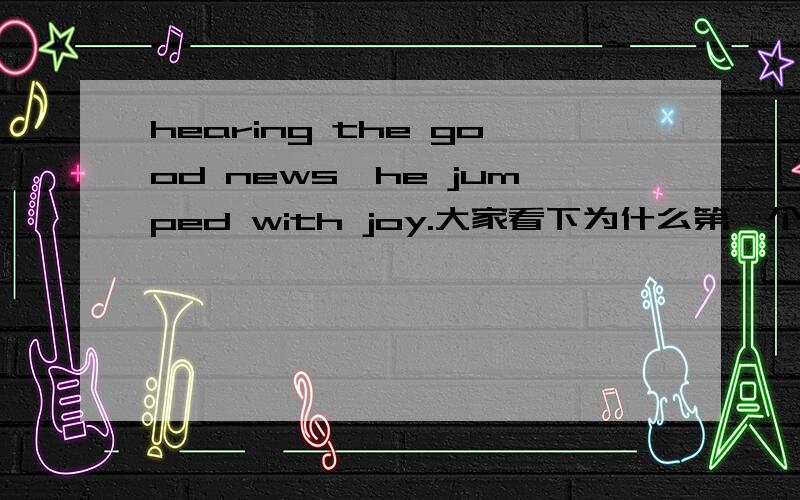 hearing the good news,he jumped with joy.大家看下为什么第一个hearing不是heard呢?我感觉应该是heard啊?finding no one at home,he decided to go out,too.这个地方为什么是finding 为什么不是finded呢?还有啊.seen from the p