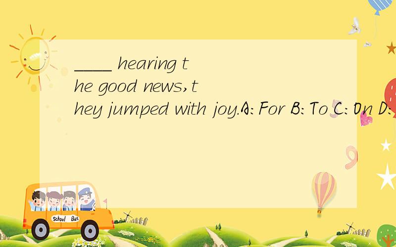 ____ hearing the good news,they jumped with joy.A：For B：To C：On D：At