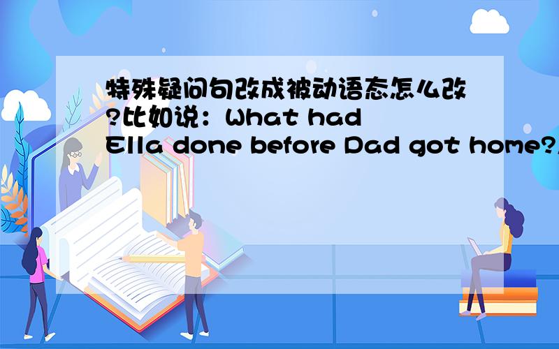 特殊疑问句改成被动语态怎么改?比如说：What had Ella done before Dad got home?怎么改?