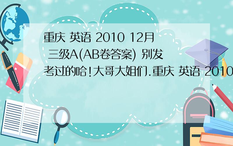 重庆 英语 2010 12月 三级A(AB卷答案) 别发考过的哈!大哥大姐们.重庆 英语 2010 12月 三级A(AB卷答案)别发考过的哈!大哥大姐们.