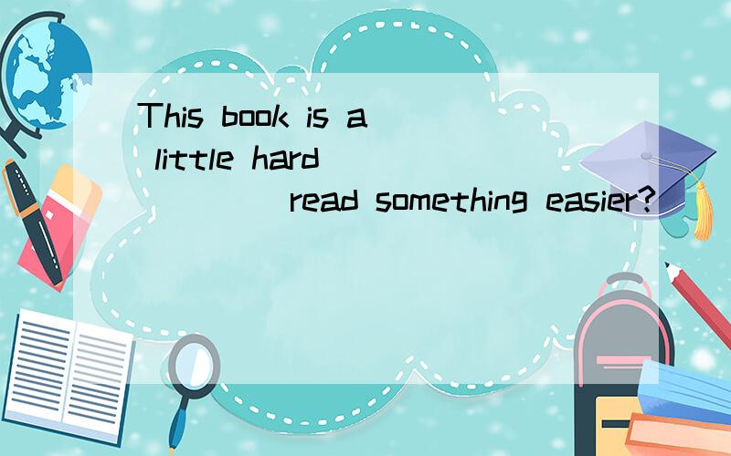 This book is a little hard _____ read something easier?