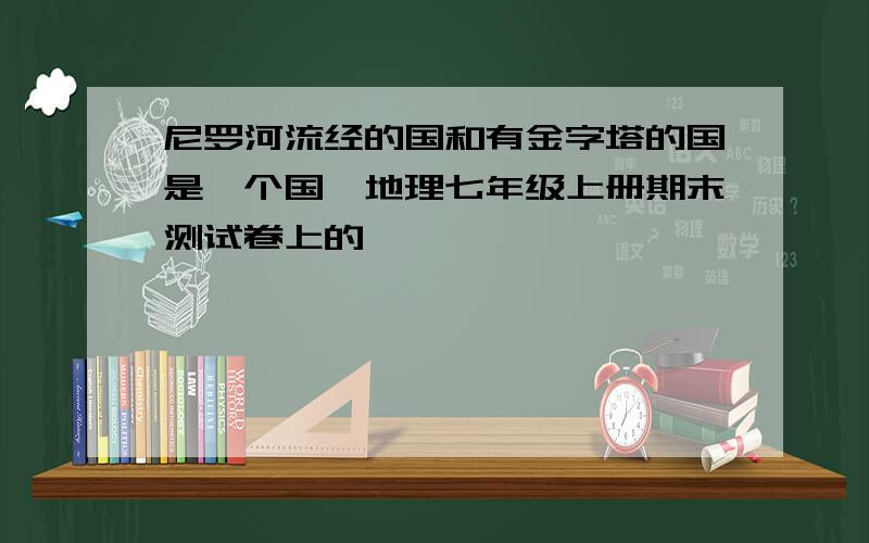 尼罗河流经的国和有金字塔的国是一个国,地理七年级上册期末测试卷上的