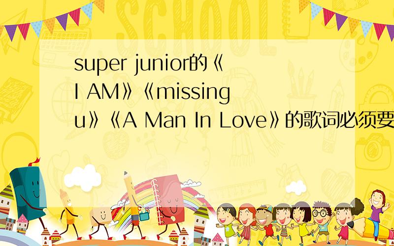 super junior的《I AM》《missing u》《A Man In Love》的歌词必须要带中文歌词..而且要注明是谁唱的..