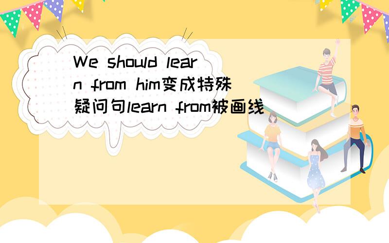 We should learn from him变成特殊疑问句learn from被画线