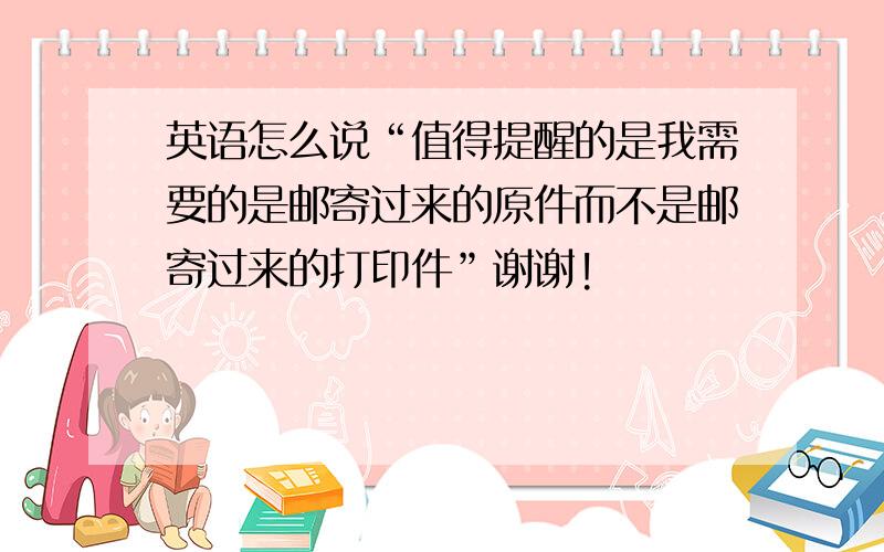 英语怎么说“值得提醒的是我需要的是邮寄过来的原件而不是邮寄过来的打印件”谢谢!