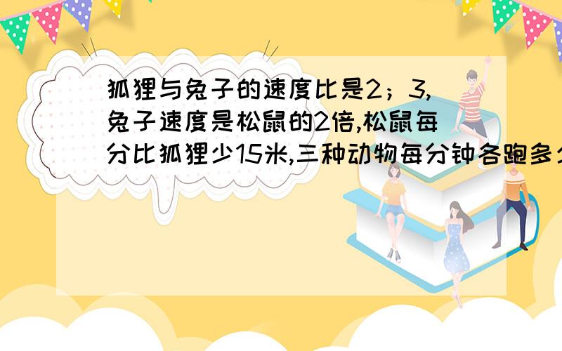 狐狸与兔子的速度比是2；3,兔子速度是松鼠的2倍,松鼠每分比狐狸少15米,三种动物每分钟各跑多少米