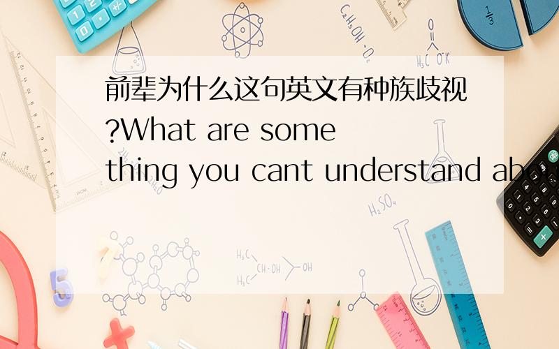 前辈为什么这句英文有种族歧视?What are something you cant understand about Chinese people?回前辈的，没有，就这一句话，就看到很多老美说歧视