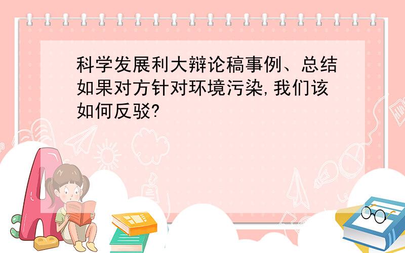 科学发展利大辩论稿事例、总结如果对方针对环境污染,我们该如何反驳?