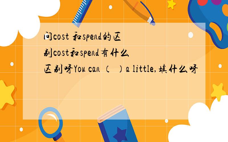 问cost 和spend的区别cost和spend有什么区别呀You can （ ）a little,填什么呀