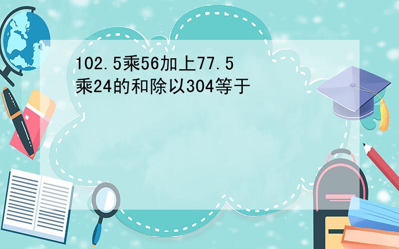 102.5乘56加上77.5乘24的和除以304等于