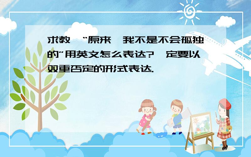 求教,“原来,我不是不会孤独的”用英文怎么表达?一定要以双重否定的形式表达.