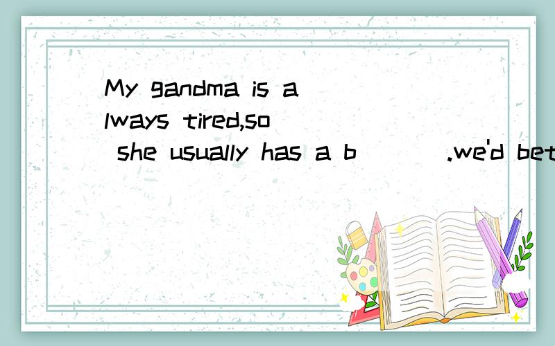 My gandma is always tired,so she usually has a b___ .we'd better not c _ sp_heavy things.根据句意及首字母或汉语补充句子 My gandma is always tired,so she usually has a b___ .we'd better not c _ _heavy things.Now my t__ is still very pai