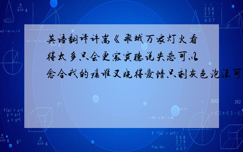 英语翻译许嵩《飞蛾万家灯火看得太多只会更寂寞听说失恋可以愈合我的痛谁又晓得爱情只剩灰色泡沫可以溶掉我是不是得到的越多反而就会更难过画面定格了心痛了碎了我们的快乐被你推