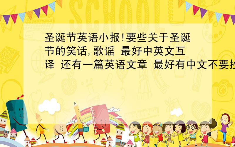 圣诞节英语小报!要些关于圣诞节的笑话,歌谣 最好中英文互译 还有一篇英语文章 最好有中文不要抄袭,如果好的话再加10-100分 快 还有关于他的传说 ,来源这些就不用中英互译了,最好不要抄