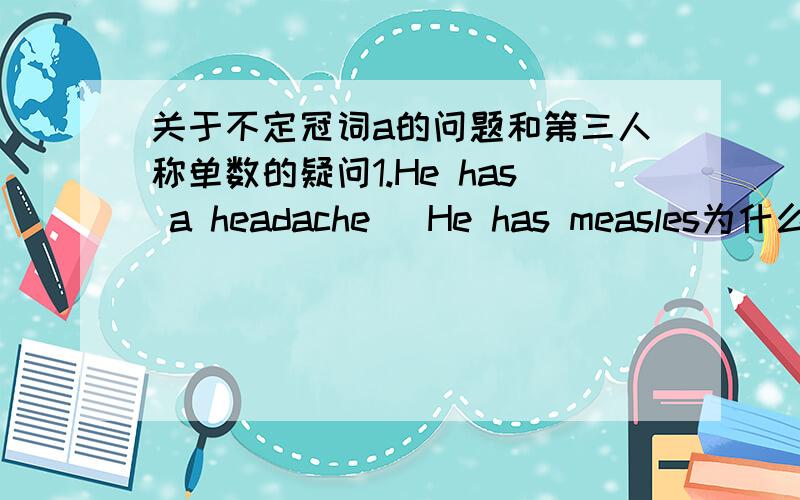 关于不定冠词a的问题和第三人称单数的疑问1.He has a headache   He has measles为什么后面一句不需要加a呢Does he have a stomach ache?No,he doesn't have a stomach ache.He has a headache.为什么前面两句have不需要变