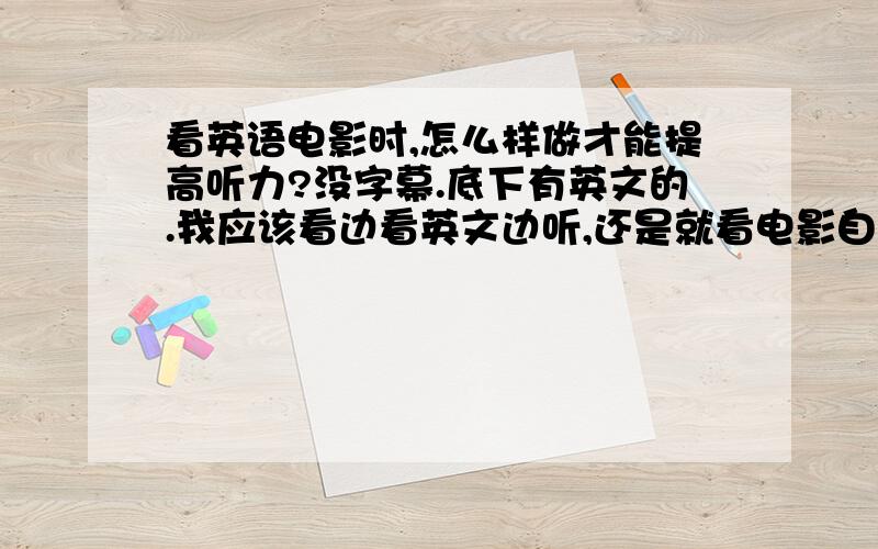 看英语电影时,怎么样做才能提高听力?没字幕.底下有英文的.我应该看边看英文边听,还是就看电影自己理解再看.还是压根就不要看……怎样更快提高听力呢?