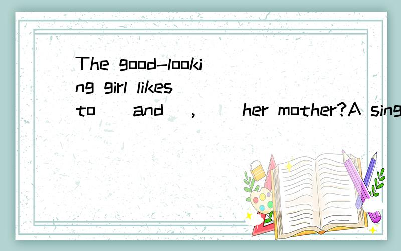 The good-looking girl likes to ( and ),（） her mother?A sing,to dance,likes B singing,dance,likeCsing,dance,like D singing,dancing,likes选什么,为什么