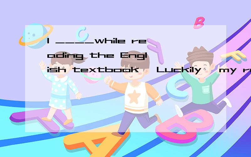 I ____while reading the English textbook ,Luckily ,my roommate woke me up in timea.had fallen asleep b.have fallen asleep c.fell asleep d.fall asleep 选什么