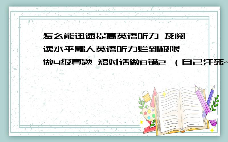 怎么能迅速提高英语听力 及阅读水平鄙人英语听力烂到极限 做4级真题 短对话做8错2 （自己汗死~） 马上要考四级了 还是想努力试试 老师是个小姑娘没什么经验有没有那位大虾  有经验的