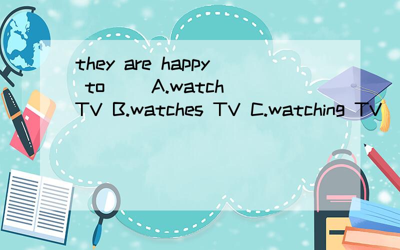 they are happy to() A.watch TV B.watches TV C.watching TV
