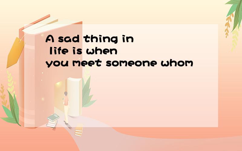 A sad thing in life is when you meet someone whom