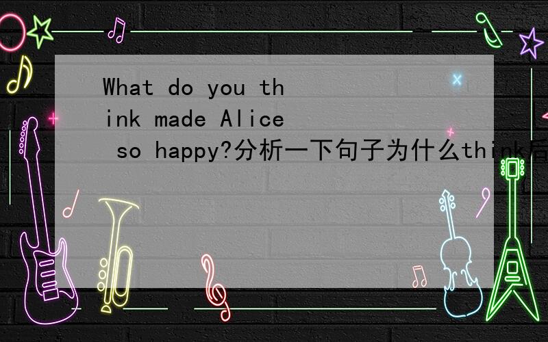 What do you think made Alice so happy?分析一下句子为什么think后不加of?make为什么用过去式?这句话是从句吗?如果是,属于什么从句?
