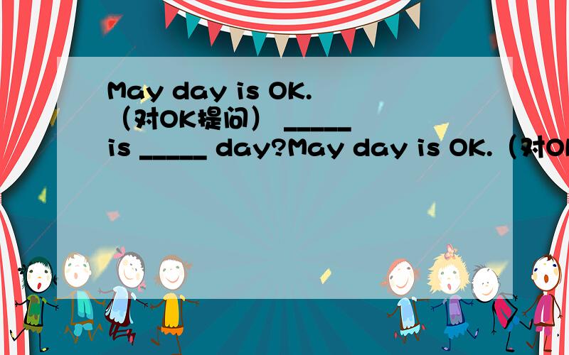 May day is OK.（对OK提问） _____ is _____ day?May day is OK.（对OK提问）_____ is _____ day?