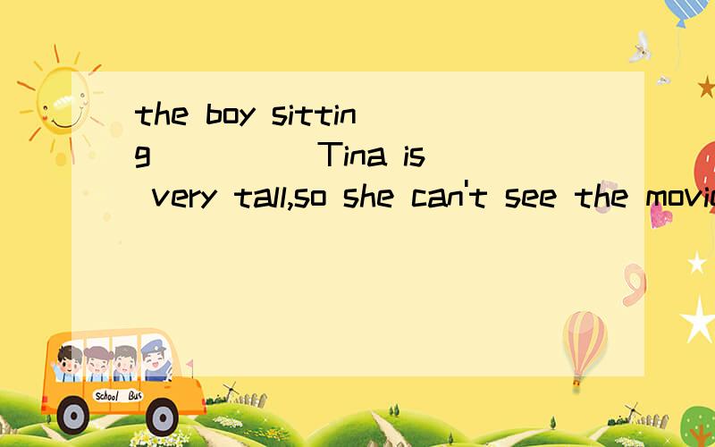 the boy sitting ____ Tina is very tall,so she can't see the movie.