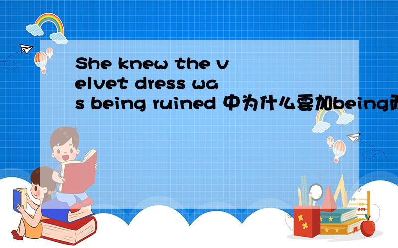 She knew the velvet dress was being ruined 中为什么要加being而不是She knew the velvet dress was ruined