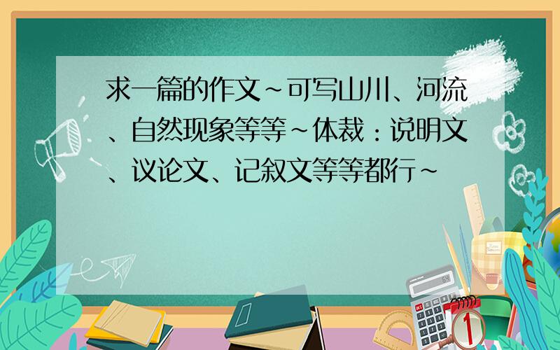 求一篇的作文~可写山川、河流、自然现象等等~体裁：说明文、议论文、记叙文等等都行~