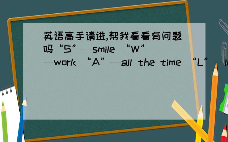 英语高手请进,帮我看看有问题吗“S”—smile “W”—work “A”—all the time “L”—learn “L”—liberate “O”—opinion “W”—will,these letters compose one word：swallow,and this is what I am.这是对自己的一