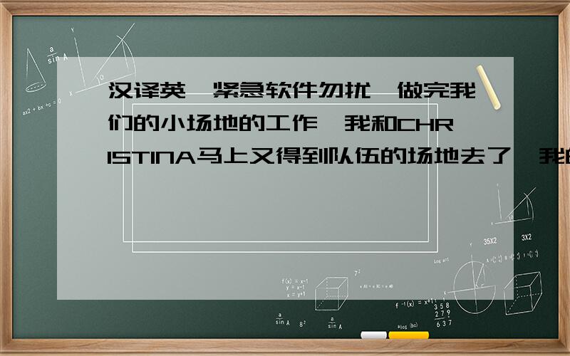 汉译英,紧急软件勿扰,做完我们的小场地的工作,我和CHRISTINA马上又得到队伍的场地去了,我的队友都在很努力的工作,我的干劲也马上上来了,我一上来就做了最累的送土的工作,一个桶很重,但