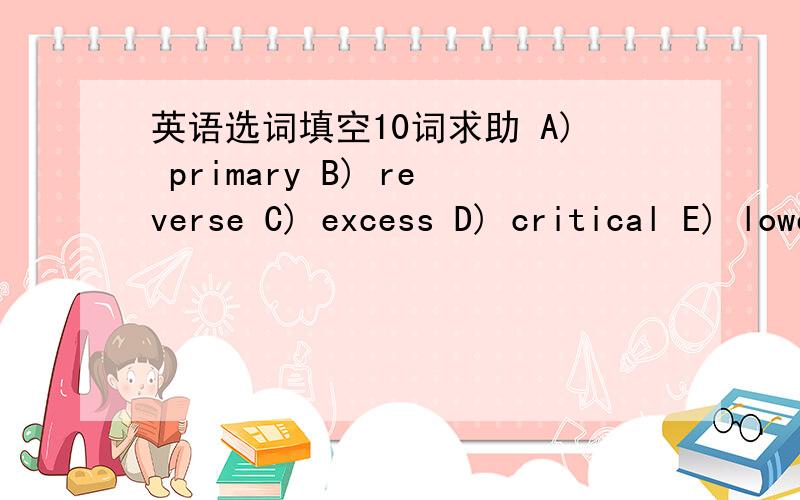 英语选词填空10词求助 A) primary B) reverse C) excess D) critical E) lower F) absence G) follow H) darkness I) disappear J) presence K) indirectly L) higher M) instantly N) own O) survive