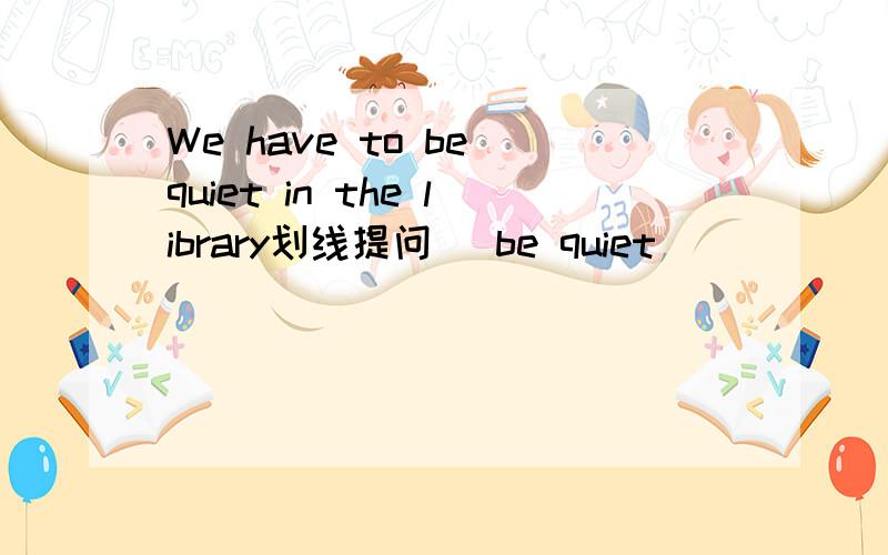 We have to be quiet in the library划线提问（ be quiet ）