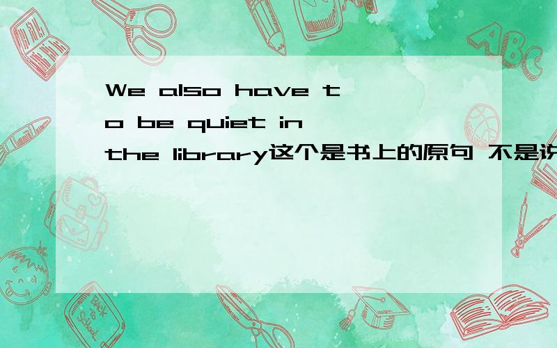 We also have to be quiet in the library这个是书上的原句 不是说also出现在情态动词的后面么?