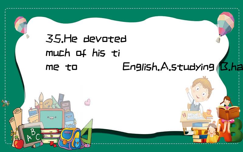 35.He devoted much of his time to ___ English.A.studying B.have been studied C.being studied D.study怎么选?为什么?