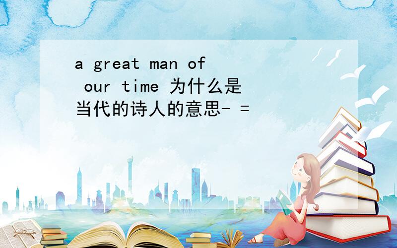 a great man of our time 为什么是当代的诗人的意思- =